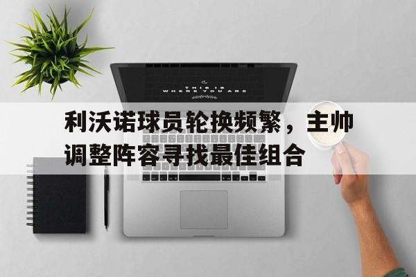 利沃诺球员轮换频繁，主帅调整阵容寻找最佳组合的简单介绍