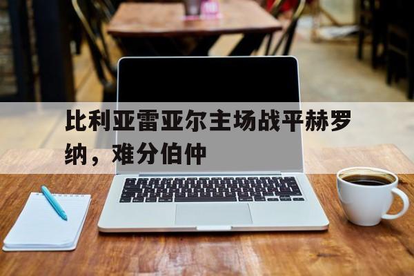 关于比利亚雷亚尔主场战平赫罗纳，难分伯仲的信息