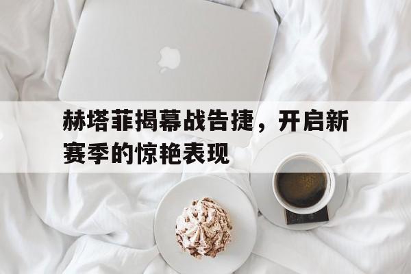关于赫塔菲揭幕战告捷，开启新赛季的惊艳表现的信息
