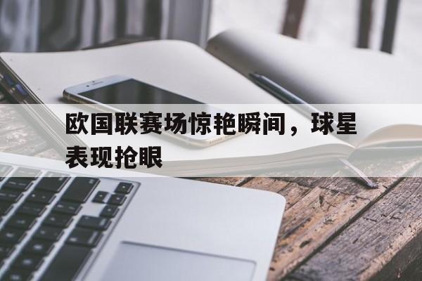 欧国联赛场惊艳瞬间，球星表现抢眼的简单介绍