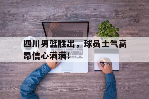 包含四川男篮胜出，球员士气高昂信心满满！的词条
