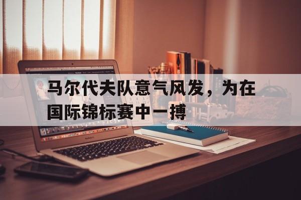 马尔代夫队意气风发，为在国际锦标赛中一搏的简单介绍