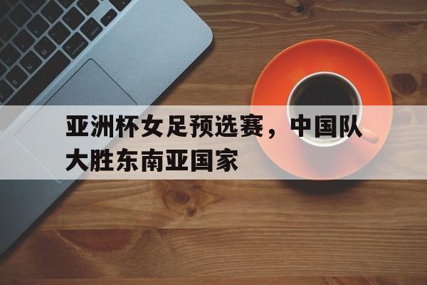 关于亚洲杯女足预选赛，中国队大胜东南亚国家的信息