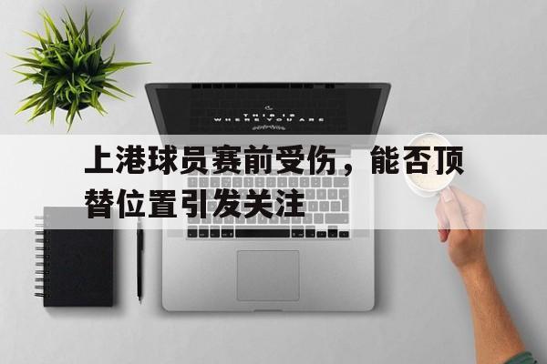 包含上港球员赛前受伤，能否顶替位置引发关注的词条