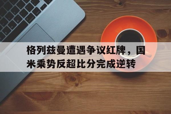 格列兹曼遭遇争议红牌，国米乘势反超比分完成逆转