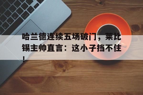 哈兰德连续五场破门，莱比锡主帅直言：这小子挡不住！哈兰德对比莱万