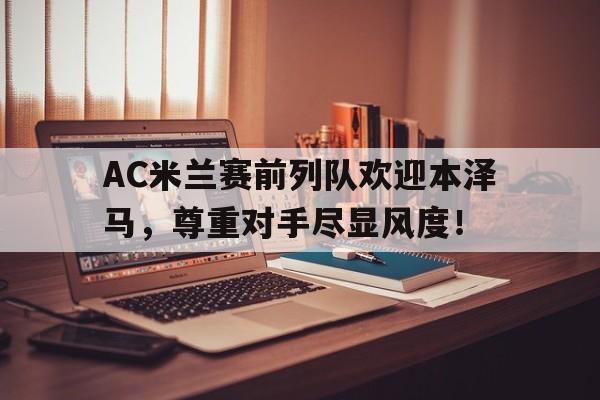 AC米兰赛前列队欢迎本泽马,尊重对手尽显风度!ac米兰历史上的十大巨星图